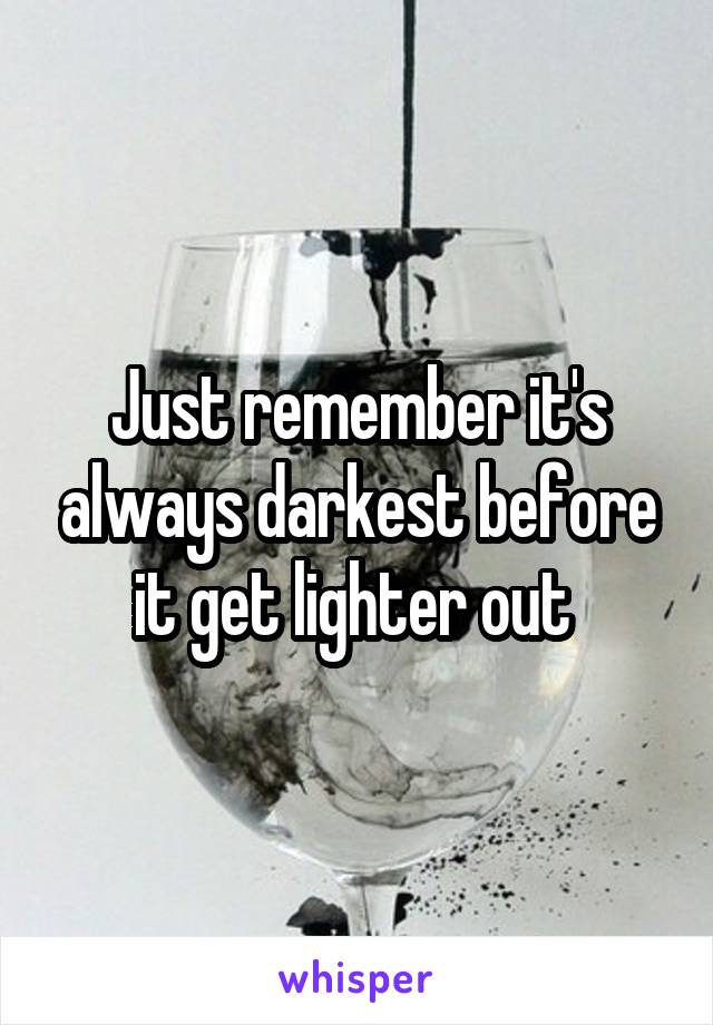 Just remember it's always darkest before it get lighter out 