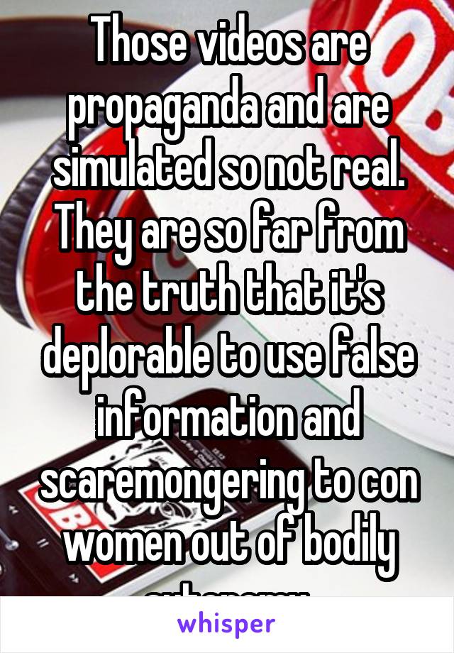 Those videos are propaganda and are simulated so not real. They are so far from the truth that it's deplorable to use false information and scaremongering to con women out of bodily autonomy.