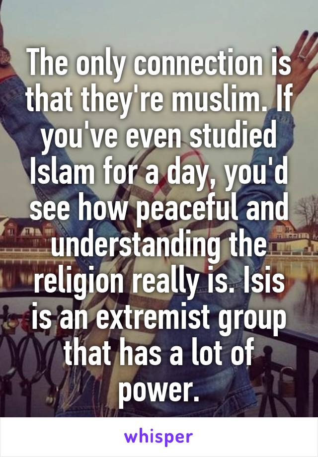 The only connection is that they're muslim. If you've even studied Islam for a day, you'd see how peaceful and understanding the religion really is. Isis is an extremist group that has a lot of power.