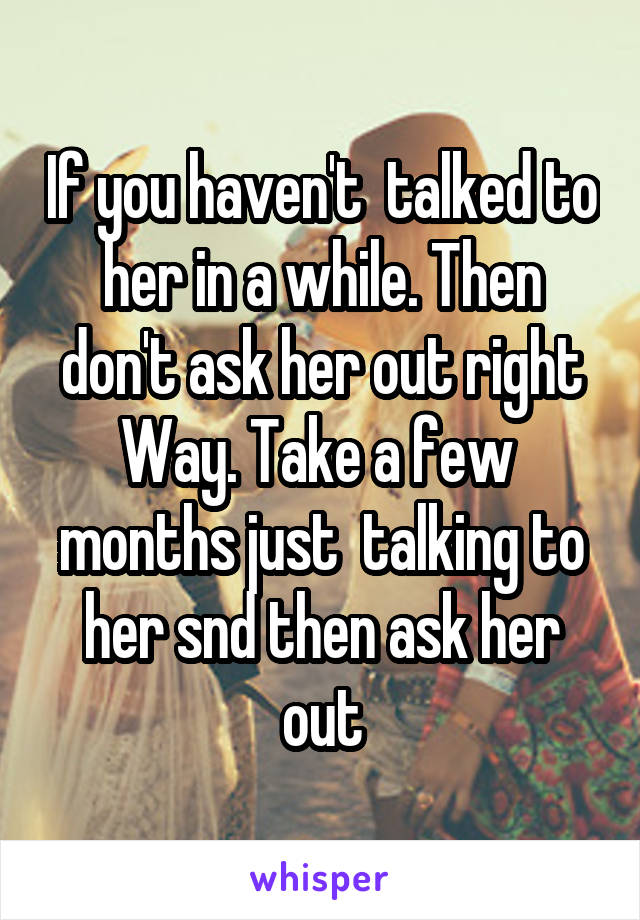 If you haven't  talked to her in a while. Then don't ask her out right Way. Take a few  months just  talking to her snd then ask her out