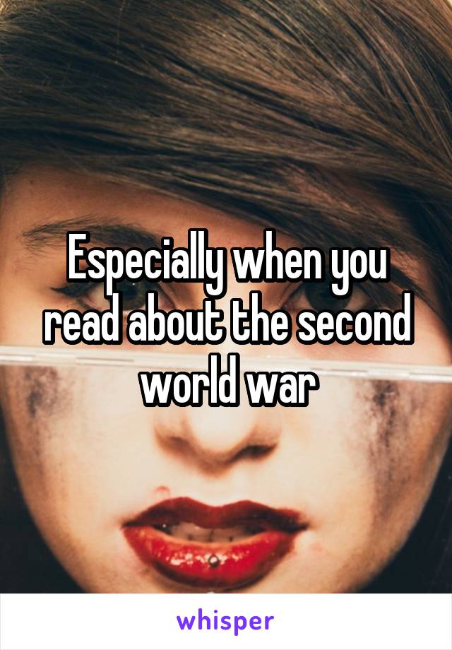 Especially when you read about the second world war