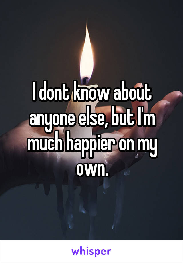 I dont know about anyone else, but I'm much happier on my own.