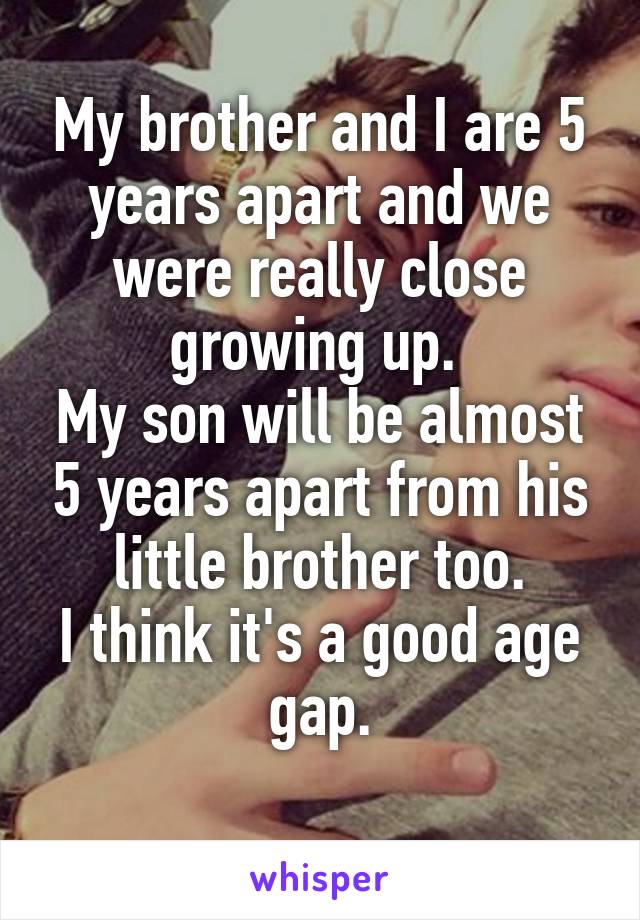 My brother and I are 5 years apart and we were really close growing up. 
My son will be almost 5 years apart from his little brother too.
I think it's a good age gap.
