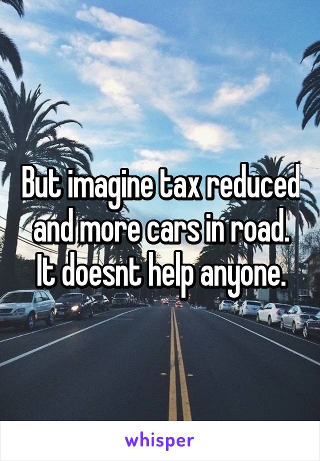 But imagine tax reduced and more cars in road. It doesnt help anyone.