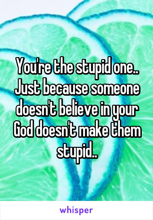 You're the stupid one.. Just because someone doesn't believe in your God doesn't make them stupid..