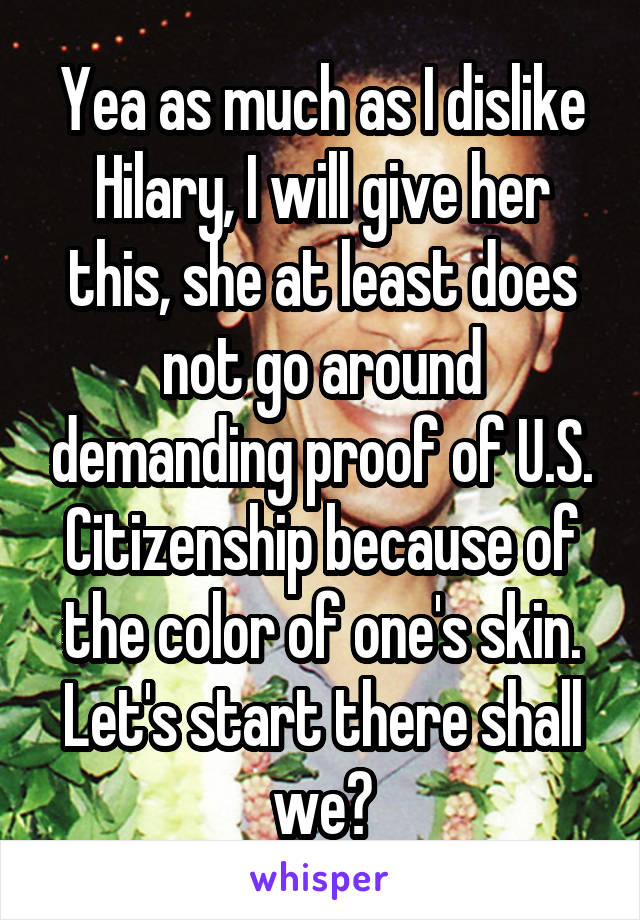 Yea as much as I dislike Hilary, I will give her this, she at least does not go around demanding proof of U.S. Citizenship because of the color of one's skin. Let's start there shall we?