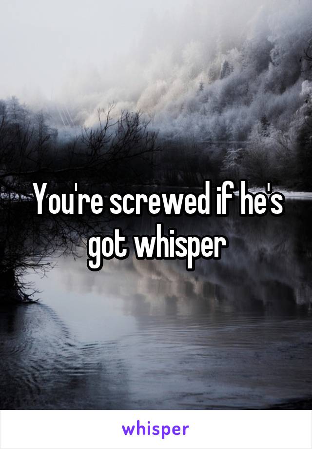 You're screwed if he's got whisper