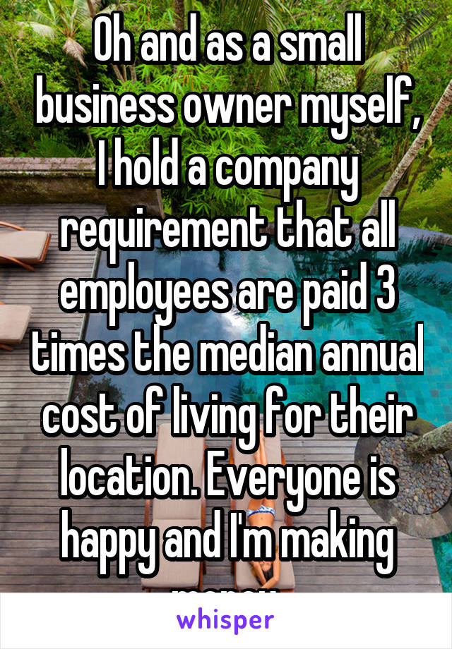 Oh and as a small business owner myself, I hold a company requirement that all employees are paid 3 times the median annual cost of living for their location. Everyone is happy and I'm making money.