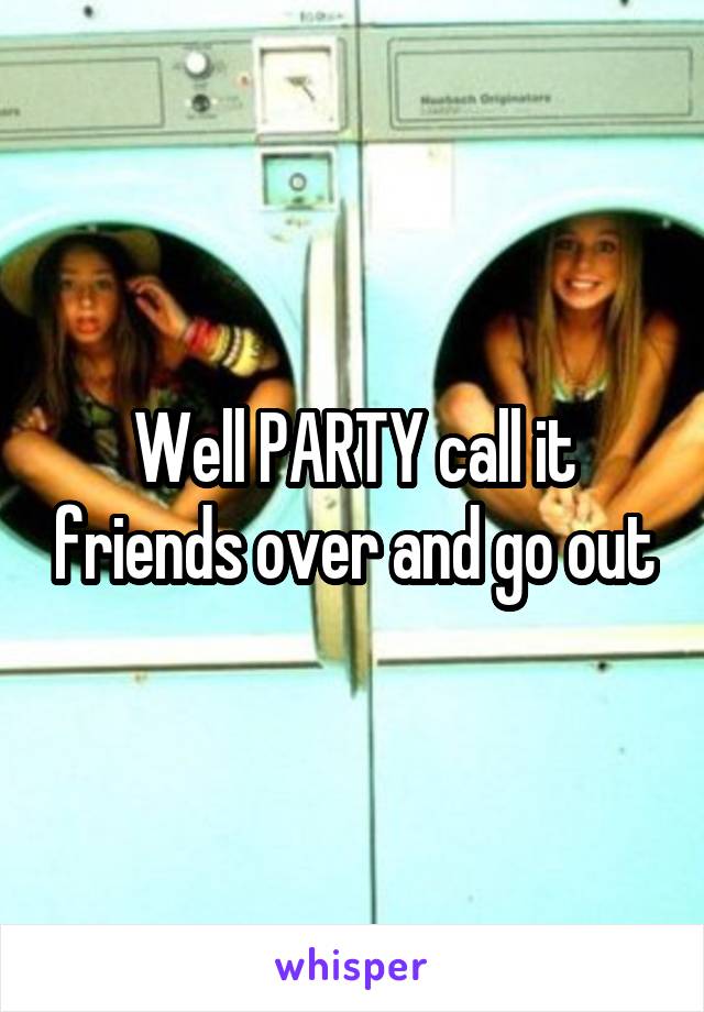 Well PARTY call it friends over and go out
