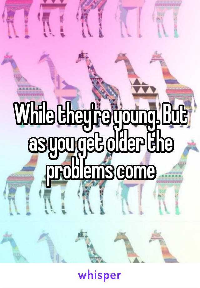 While they're young. But as you get older the problems come