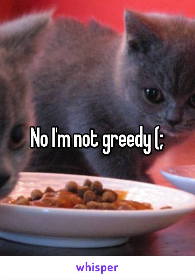 No I'm not greedy (; 