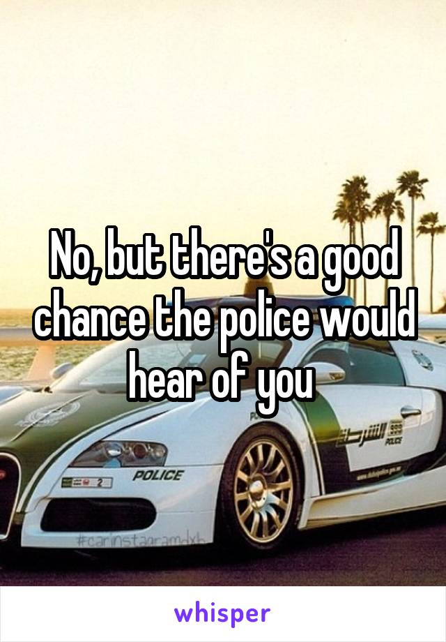 No, but there's a good chance the police would hear of you 