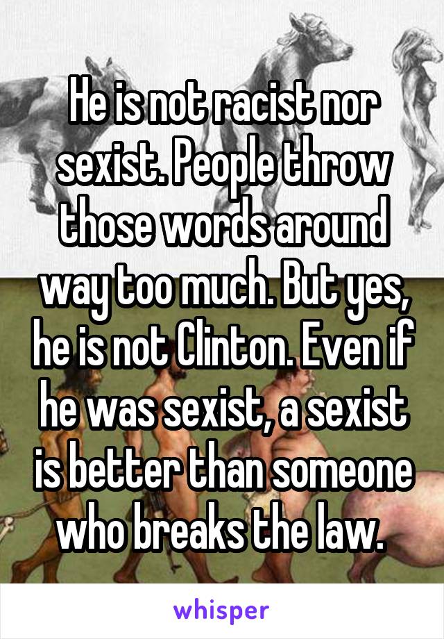 He is not racist nor sexist. People throw those words around way too much. But yes, he is not Clinton. Even if he was sexist, a sexist is better than someone who breaks the law. 