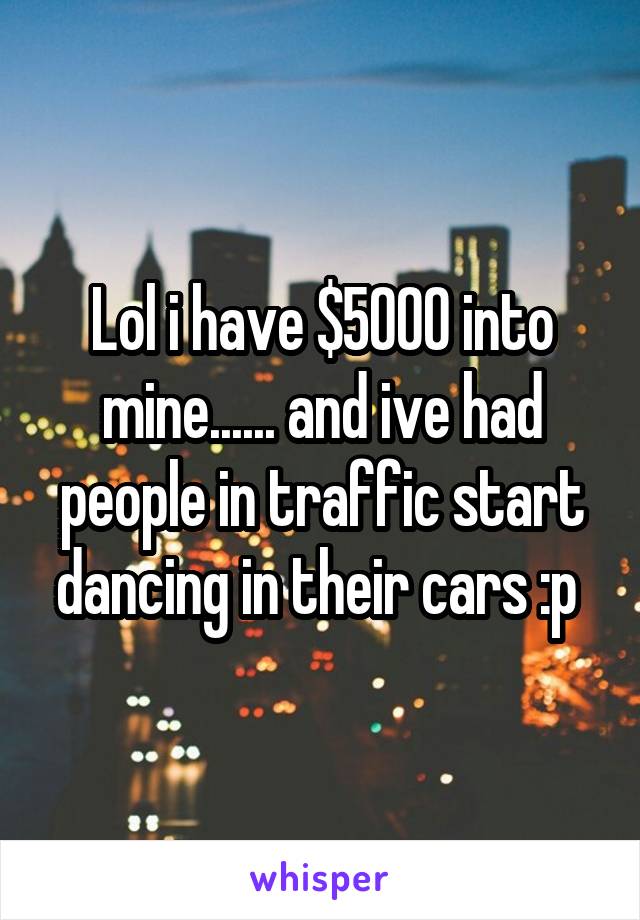 Lol i have $5000 into mine...... and ive had people in traffic start dancing in their cars :p 