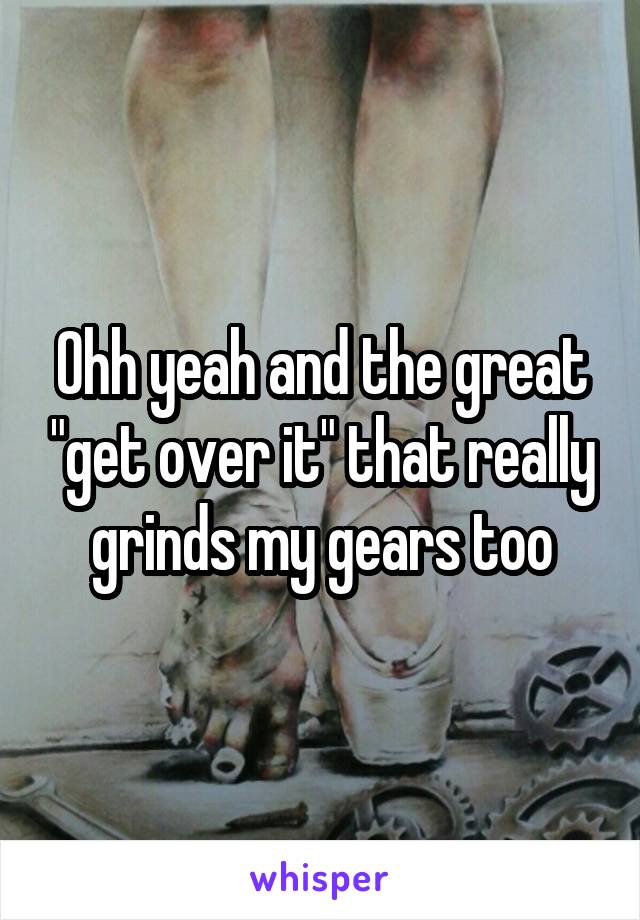 Ohh yeah and the great "get over it" that really grinds my gears too