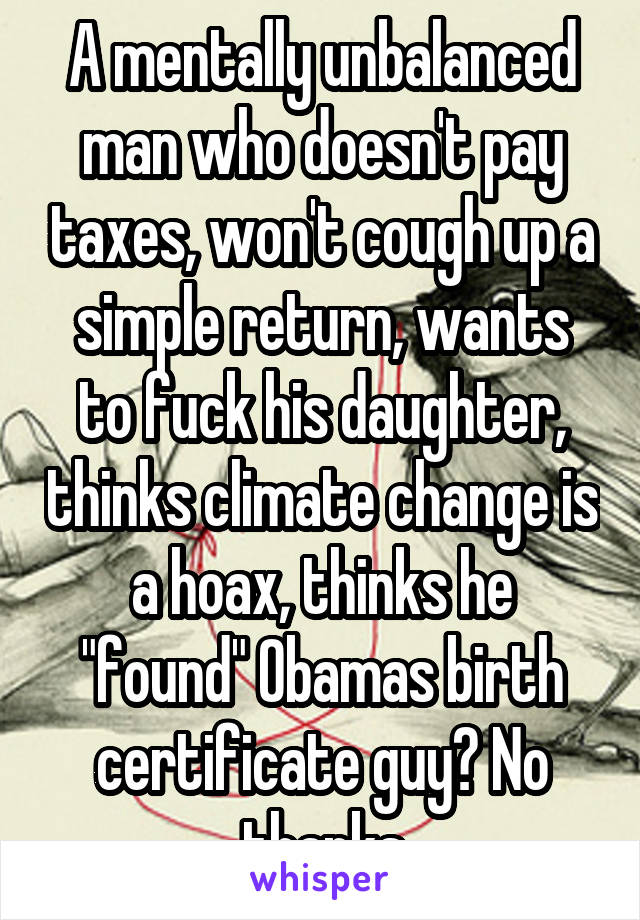 A mentally unbalanced man who doesn't pay taxes, won't cough up a simple return, wants to fuck his daughter, thinks climate change is a hoax, thinks he "found" Obamas birth certificate guy? No thanks