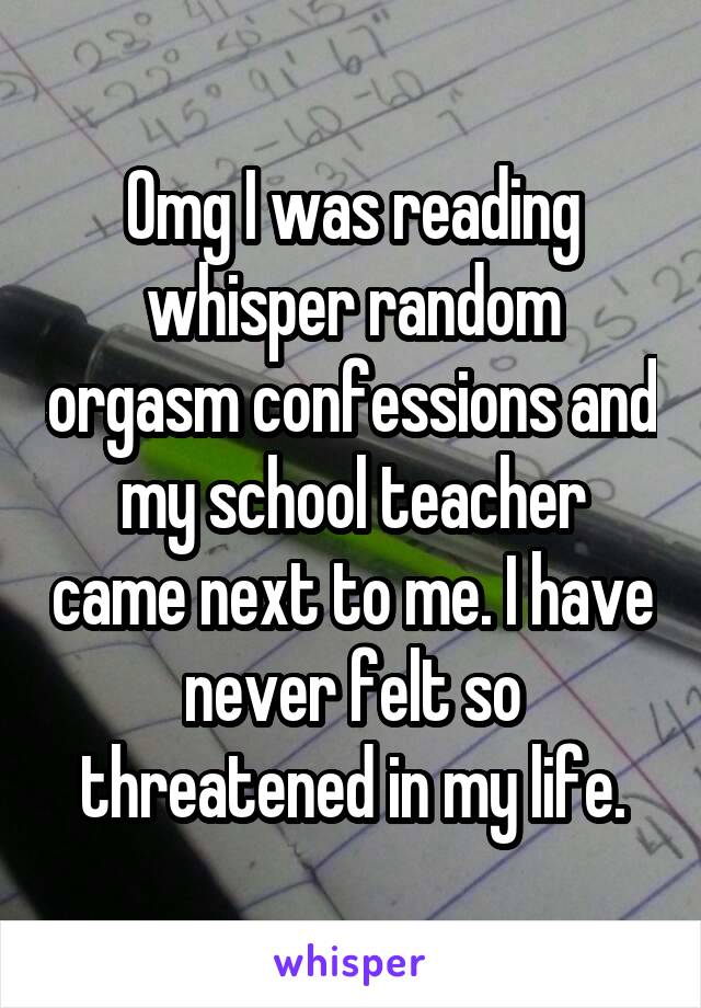 Omg I was reading whisper random orgasm confessions and my school teacher came next to me. I have never felt so threatened in my life.