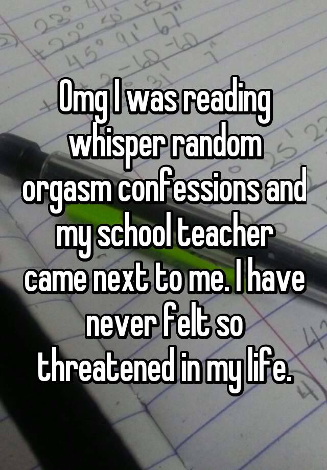 Omg I was reading whisper random orgasm confessions and my school teacher came next to me. I have never felt so threatened in my life.