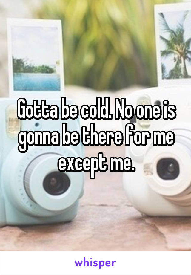 Gotta be cold. No one is gonna be there for me except me.