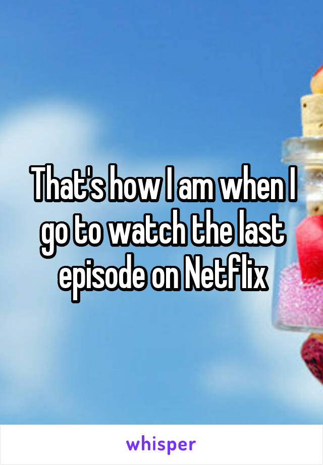 That's how I am when I go to watch the last episode on Netflix