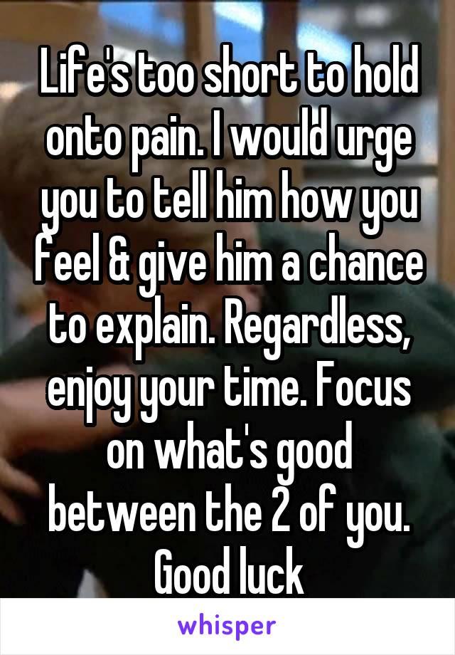 Life's too short to hold onto pain. I would urge you to tell him how you feel & give him a chance to explain. Regardless, enjoy your time. Focus on what's good between the 2 of you. Good luck