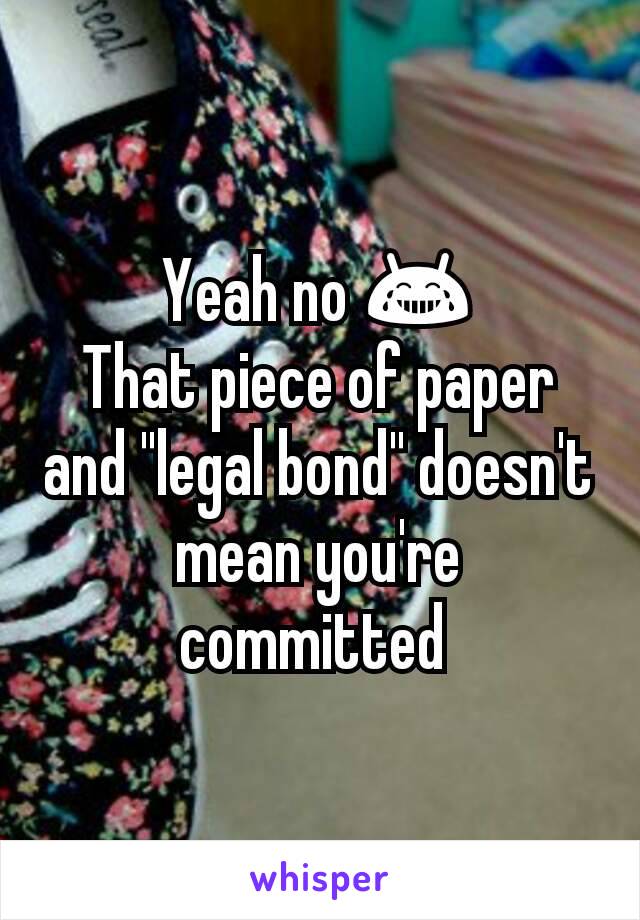 Yeah no 😂
That piece of paper and "legal bond" doesn't mean you're committed 