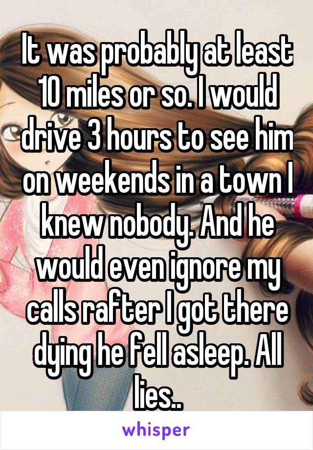 It was probably at least 10 miles or so. I would drive 3 hours to see him on weekends in a town I knew nobody. And he would even ignore my calls rafter I got there dying he fell asleep. All lies..