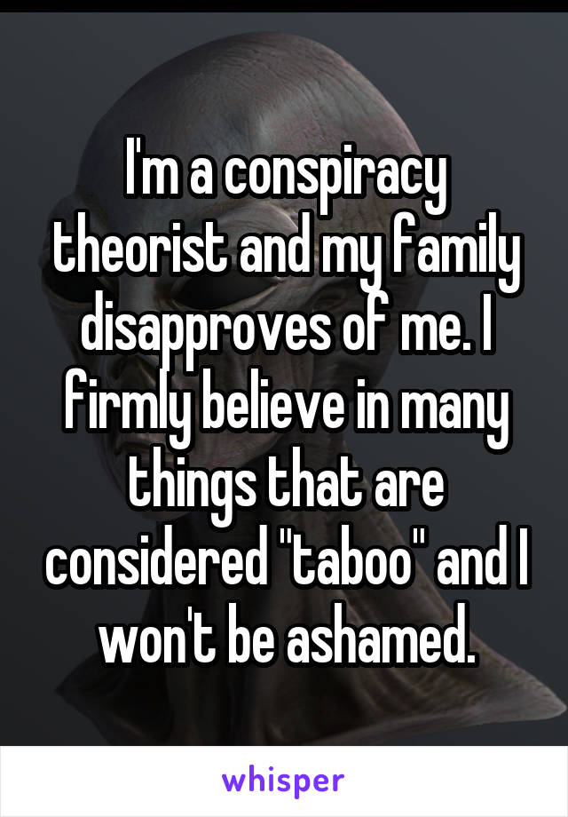 I'm a conspiracy theorist and my family disapproves of me. I firmly believe in many things that are considered "taboo" and I won't be ashamed.
