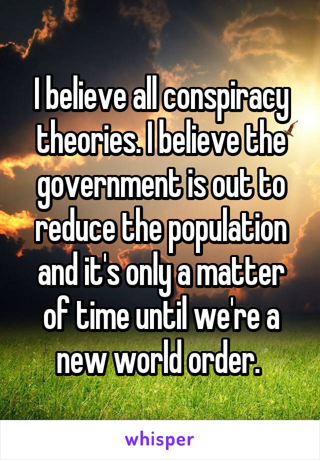 I believe all conspiracy theories. I believe the government is out to reduce the population and it's only a matter of time until we're a new world order. 