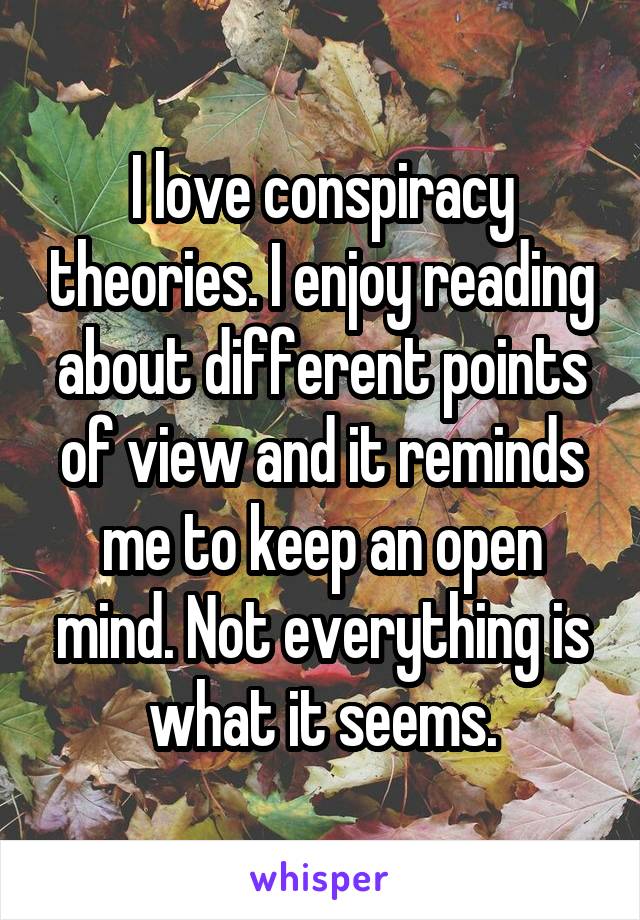 I love conspiracy theories. I enjoy reading about different points of view and it reminds me to keep an open mind. Not everything is what it seems.