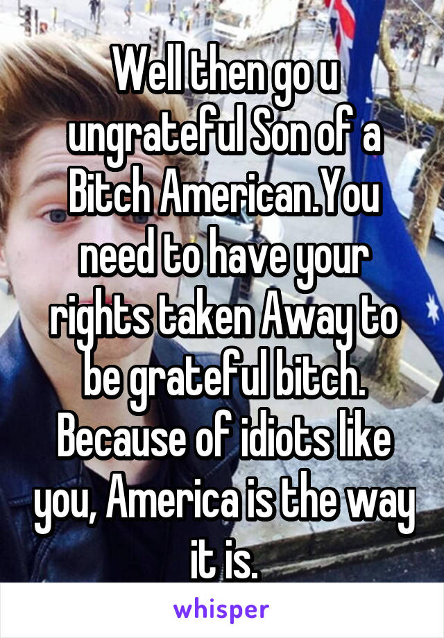 Well then go u ungrateful Son of a Bitch American.You need to have your rights taken Away to be grateful bitch. Because of idiots like you, America is the way it is.
