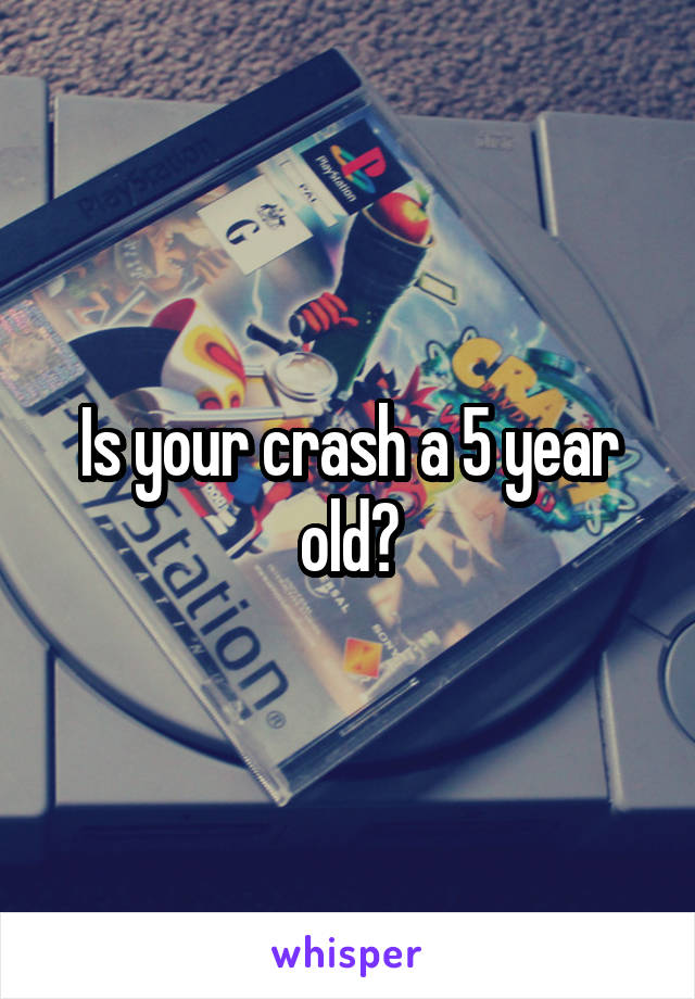 Is your crash a 5 year old?