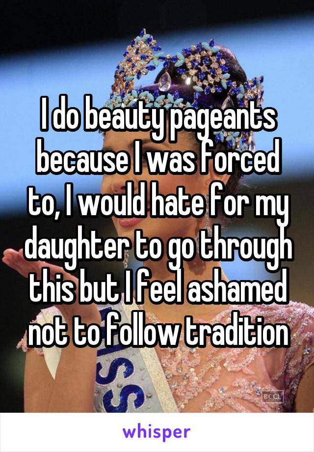 I do beauty pageants because I was forced to, I would hate for my daughter to go through this but I feel ashamed not to follow tradition