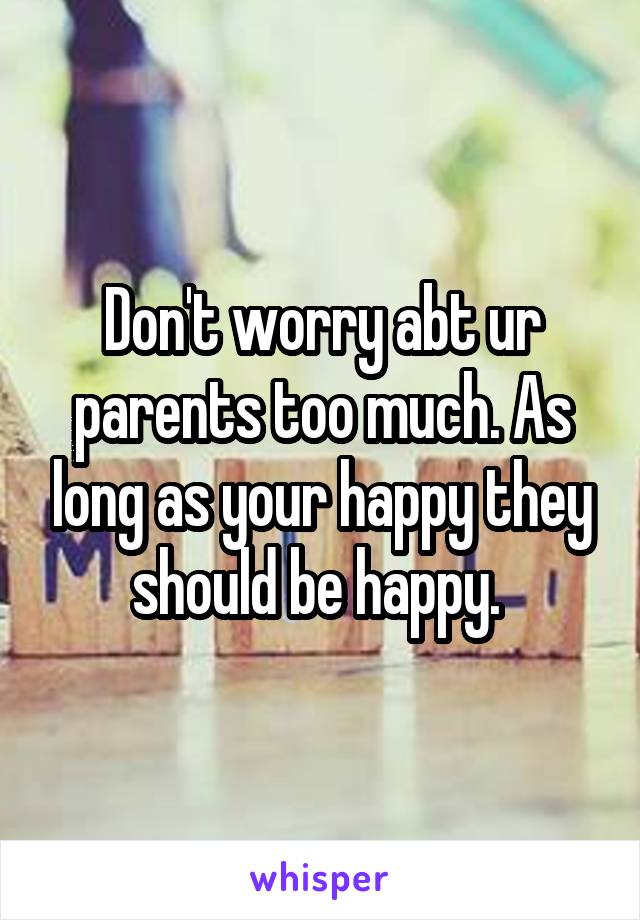 Don't worry abt ur parents too much. As long as your happy they should be happy. 