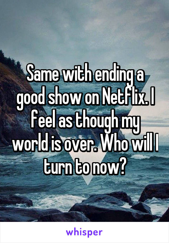 Same with ending a good show on Netflix. I feel as though my world is over. Who will I turn to now?