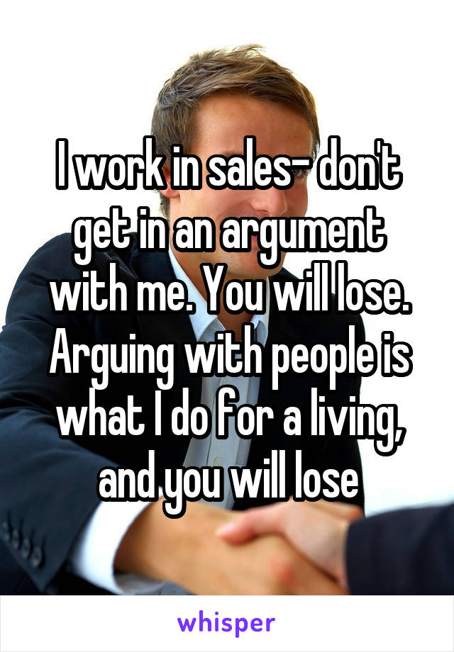 I work in sales- don't get in an argument with me. You will lose. Arguing with people is what I do for a living, and you will lose
