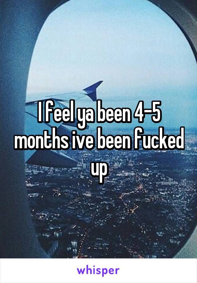 I feel ya been 4-5 months ive been fucked up