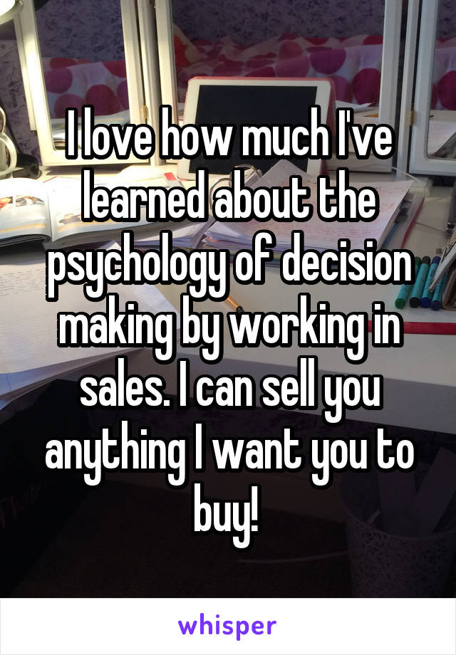 I love how much I've learned about the psychology of decision making by working in sales. I can sell you anything I want you to buy! 