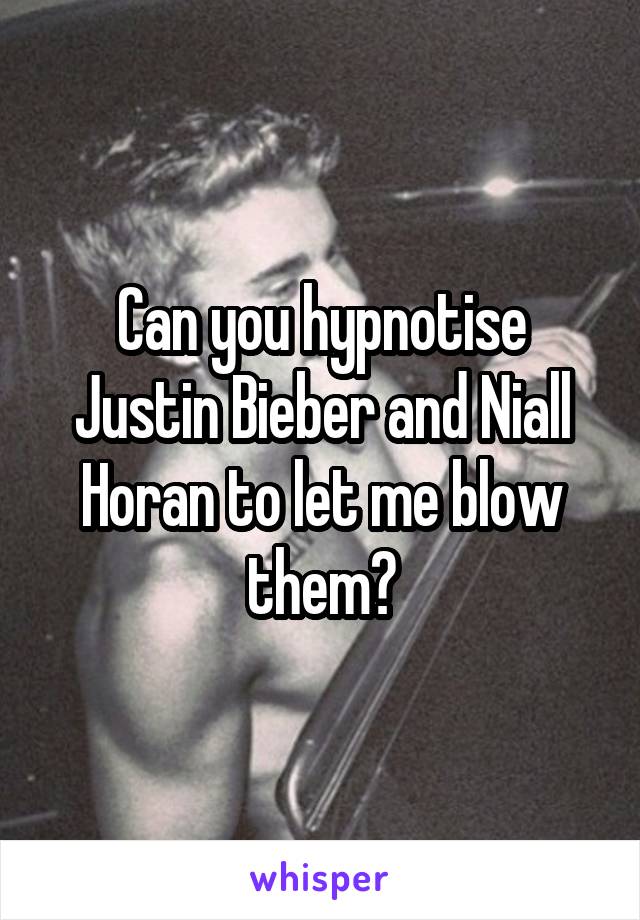Can you hypnotise Justin Bieber and Niall Horan to let me blow them?