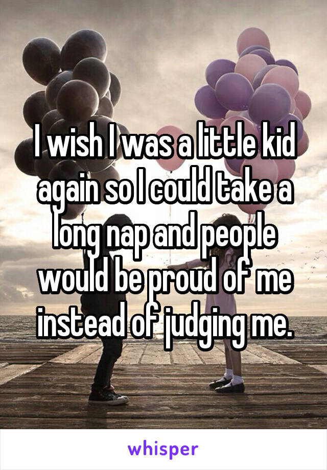 I wish I was a little kid again so I could take a long nap and people would be proud of me instead of judging me.