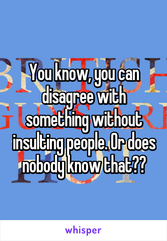 You know, you can disagree with something without insulting people. Or does nobody know that??