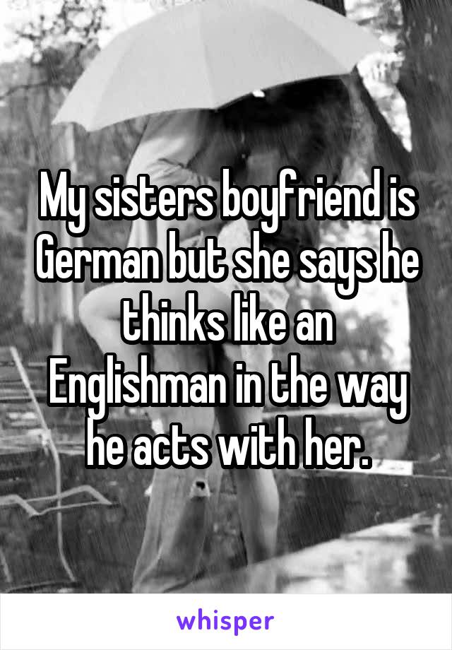 My sisters boyfriend is German but she says he thinks like an Englishman in the way he acts with her.