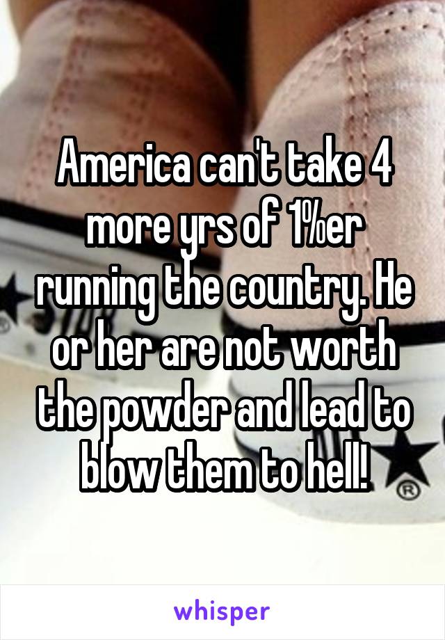 America can't take 4 more yrs of 1%er running the country. He or her are not worth the powder and lead to blow them to hell!