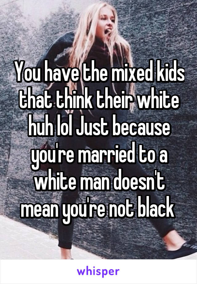 You have the mixed kids that think their white huh lol Just because you're married to a white man doesn't mean you're not black 