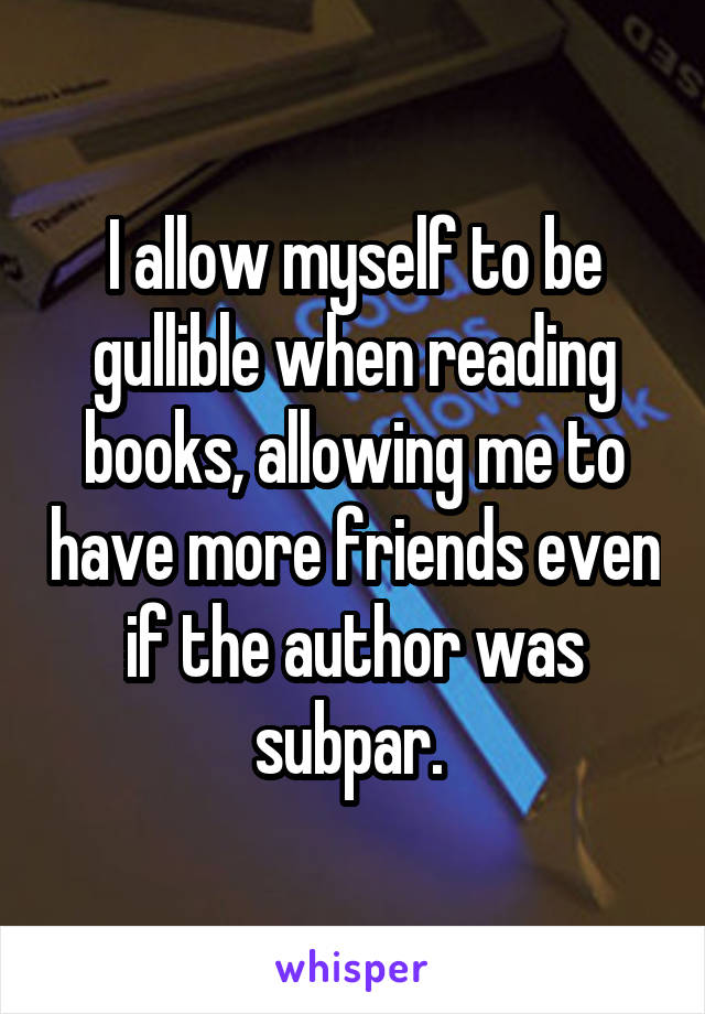 I allow myself to be gullible when reading books, allowing me to have more friends even if the author was subpar. 