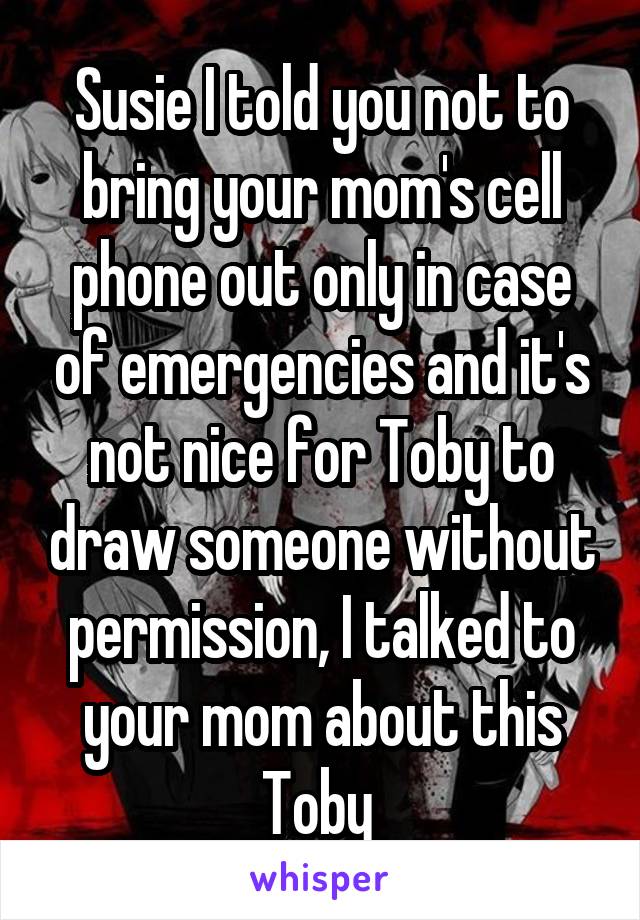 Susie I told you not to bring your mom's cell phone out only in case of emergencies and it's not nice for Toby to draw someone without permission, I talked to your mom about this Toby 