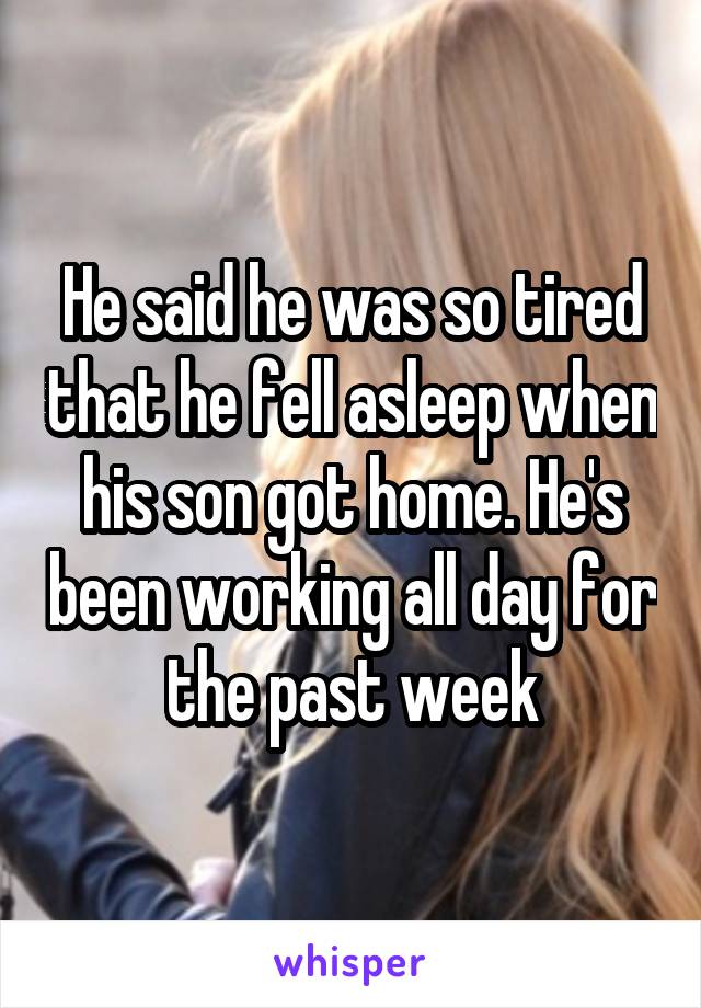 He said he was so tired that he fell asleep when his son got home. He's been working all day for the past week
