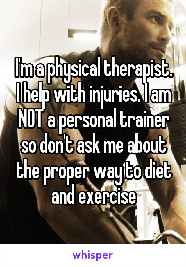 I'm a physical therapist. I help with injuries. I am NOT a personal trainer so don't ask me about the proper way to diet and exercise
