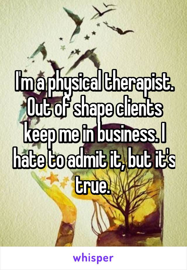 I'm a physical therapist. Out of shape clients keep me in business. I hate to admit it, but it's true. 