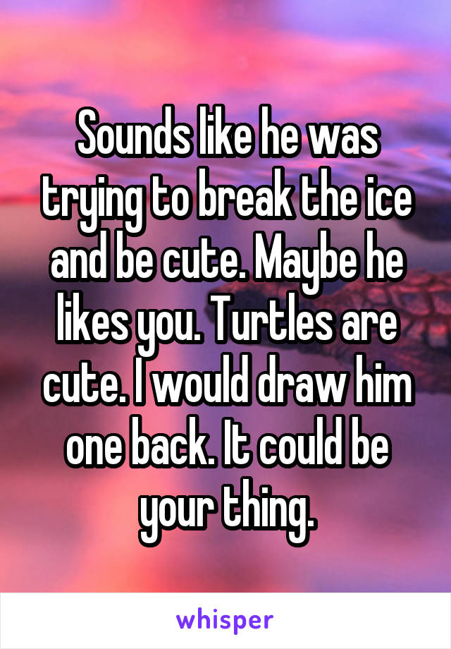 Sounds like he was trying to break the ice and be cute. Maybe he likes you. Turtles are cute. I would draw him one back. It could be your thing.